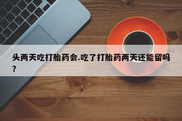 正品堕胎药咨询购买头两天吃打胎药会.吃了打胎药两天还能留吗？