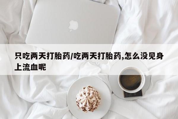 正品堕胎药咨询购买只吃两天打胎药/吃两天打胎药,怎么没见身上流血呢