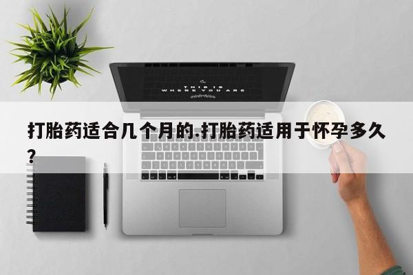 正品堕胎药咨询购买打胎药适合几个月的.打胎药适用于怀孕多久？