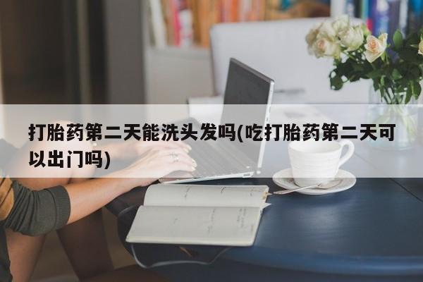 正品堕胎药咨询购买打胎药第二天能洗头发吗(吃打胎药第二天可以出门吗)