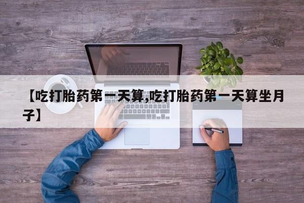 正品堕胎药咨询购买【吃打胎药第一天算,吃打胎药第一天算坐月子】