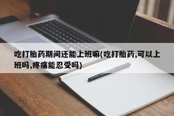 正品堕胎药咨询购买吃打胎药期间还能上班嘛(吃打胎药,可以上班吗,疼痛能忍受吗)