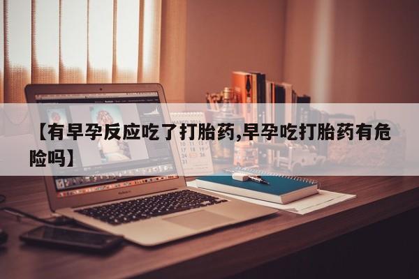 正品堕胎药咨询购买【有早孕反应吃了打胎药,早孕吃打胎药有危险吗】