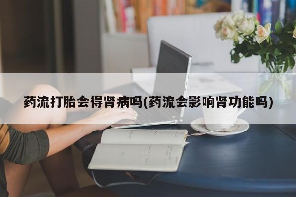 正品堕胎药咨询购买药流打胎会得肾病吗(药流会影响肾功能吗)