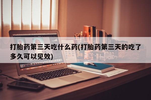 正品堕胎药咨询购买打胎药第三天吃什么药(打胎药第三天的吃了多久可以见效)