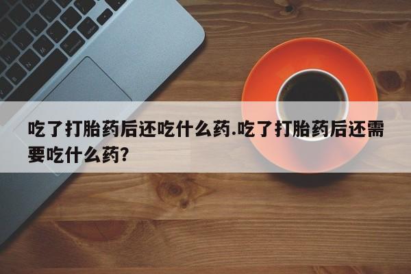 正品堕胎药咨询购买吃了打胎药后还吃什么药.吃了打胎药后还需要吃什么药？