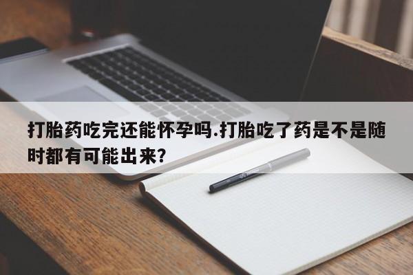 正品堕胎药咨询购买打胎药吃完还能怀孕吗.打胎吃了药是不是随时都有可能出来？