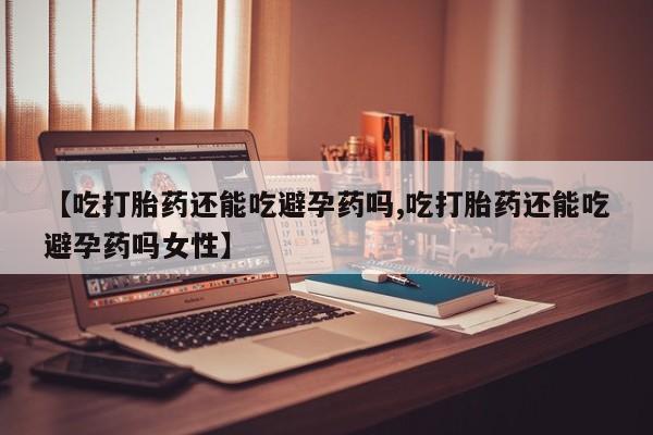 正品堕胎药咨询购买【吃打胎药还能吃避孕药吗,吃打胎药还能吃避孕药吗女性】