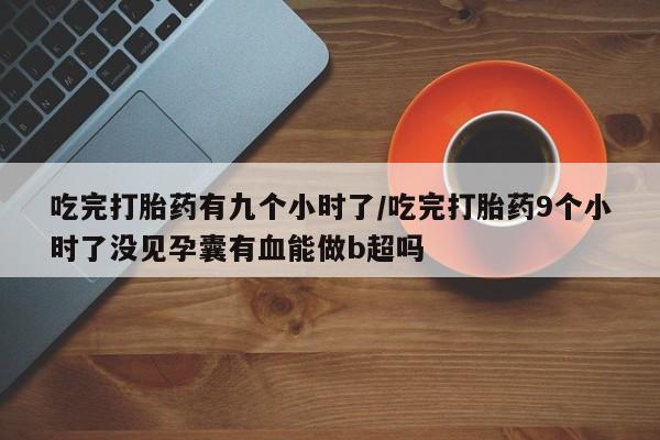 正品堕胎药咨询购买吃完打胎药有九个小时了/吃完打胎药9个小时了没见孕囊有血能做b超吗