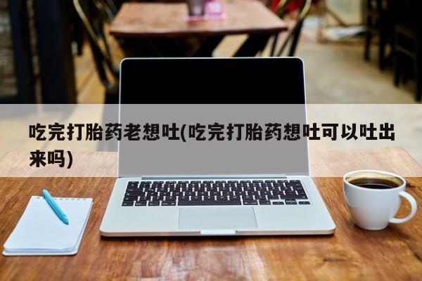 正品堕胎药咨询购买吃完打胎药老想吐(吃完打胎药想吐可以吐出来吗)