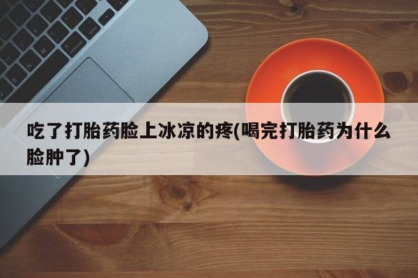 正品堕胎药咨询购买吃了打胎药脸上冰凉的疼(喝完打胎药为什么脸肿了)
