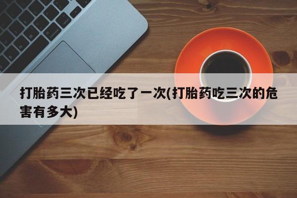 正品堕胎药咨询购买打胎药三次已经吃了一次(打胎药吃三次的危害有多大)