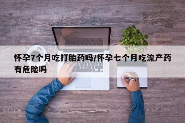 正品堕胎药咨询购买怀孕7个月吃打胎药吗/怀孕七个月吃流产药有危险吗