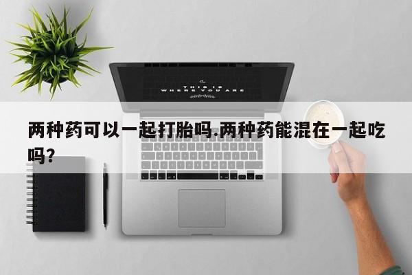 正品堕胎药咨询购买两种药可以一起打胎吗.两种药能混在一起吃吗？