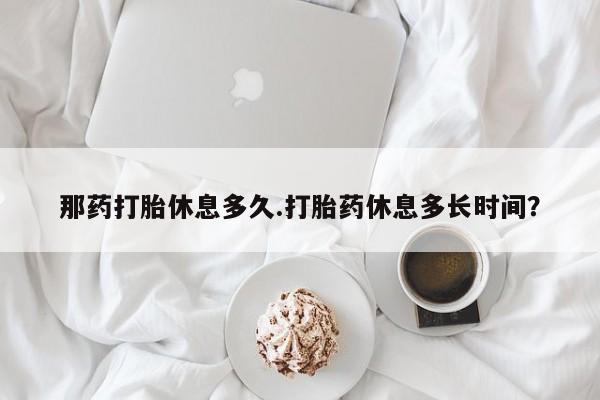 正品堕胎药咨询购买那药打胎休息多久.打胎药休息多长时间？
