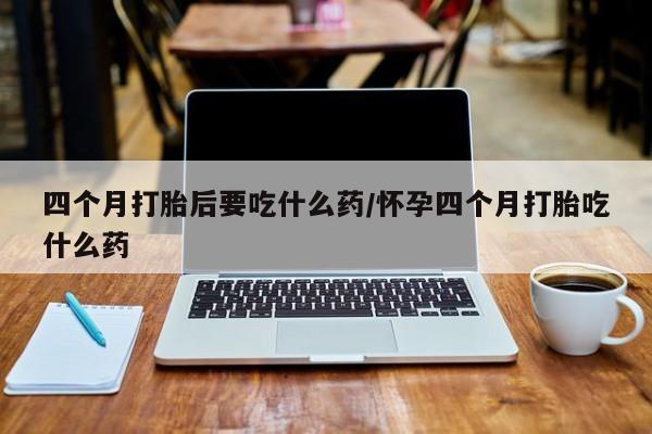 正品堕胎药咨询购买四个月打胎后要吃什么药/怀孕四个月打胎吃什么药