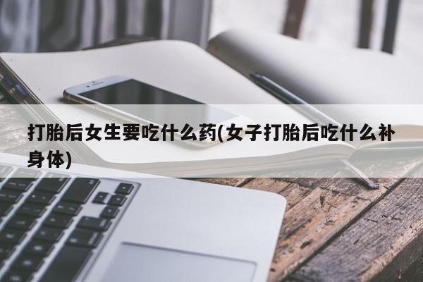 正品堕胎药咨询购买打胎后女生要吃什么药(女子打胎后吃什么补身体)
