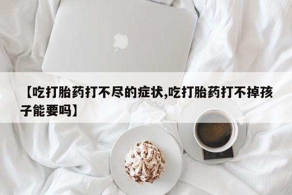 正品堕胎药咨询购买【吃打胎药打不尽的症状,吃打胎药打不掉孩子能要吗】