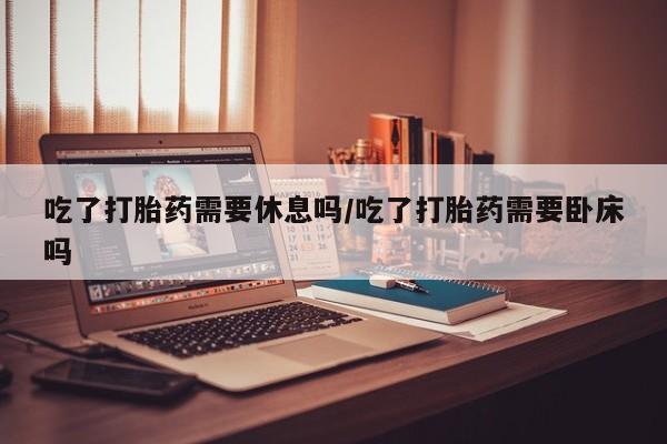 正品堕胎药咨询购买吃了打胎药需要休息吗/吃了打胎药需要卧床吗