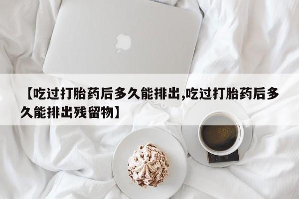 正品堕胎药咨询购买【吃过打胎药后多久能排出,吃过打胎药后多久能排出残留物】