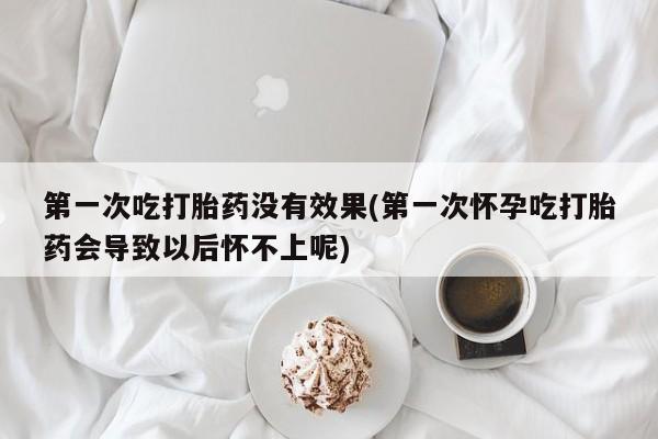 正品堕胎药咨询购买第一次吃打胎药没有效果(第一次怀孕吃打胎药会导致以后怀不上呢)