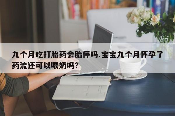 正品堕胎药咨询购买九个月吃打胎药会胎停吗.宝宝九个月怀孕了药流还可以喂奶吗？