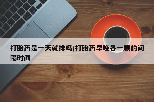 正品堕胎药咨询购买打胎药是一天就排吗/打胎药早晚各一颗的间隔时间