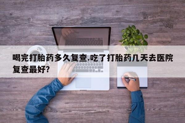 正品堕胎药咨询购买喝完打胎药多久复查.吃了打胎药几天去医院复查最好？