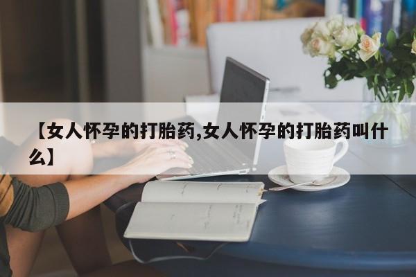 正品堕胎药咨询购买【女人怀孕的打胎药,女人怀孕的打胎药叫什么】
