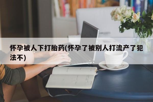 正品堕胎药咨询购买怀孕被人下打胎药(怀孕了被别人打流产了犯法不)
