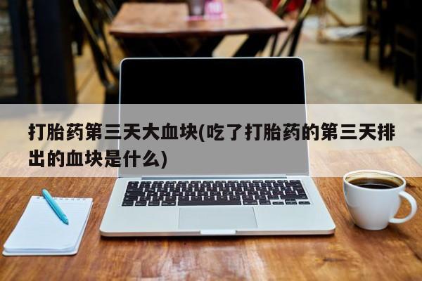 正品堕胎药咨询购买打胎药第三天大血块(吃了打胎药的第三天排出的血块是什么)