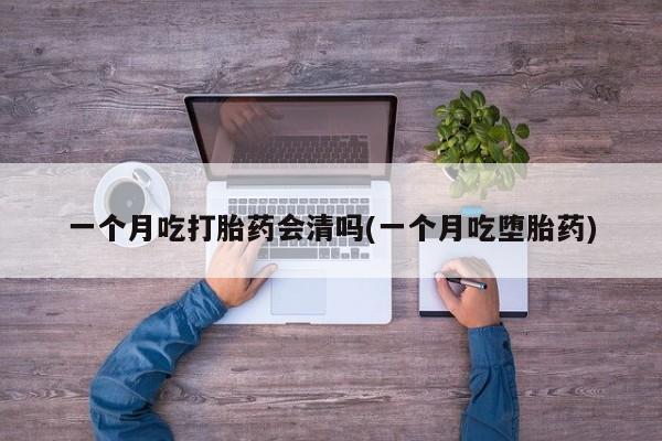 正品堕胎药咨询购买一个月吃打胎药会清吗(一个月吃堕胎药)