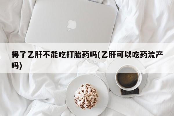 正品堕胎药咨询购买得了乙肝不能吃打胎药吗(乙肝可以吃药流产吗)
