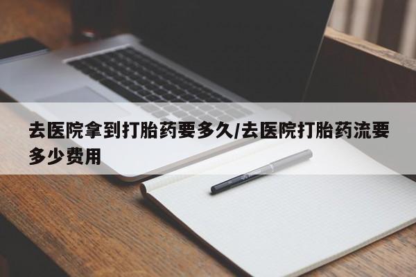正品堕胎药咨询购买去医院拿到打胎药要多久/去医院打胎药流要多少费用