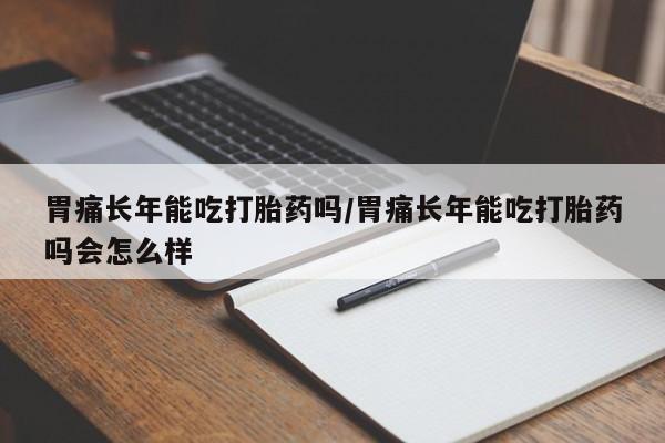 正品堕胎药咨询购买胃痛长年能吃打胎药吗/胃痛长年能吃打胎药吗会怎么样