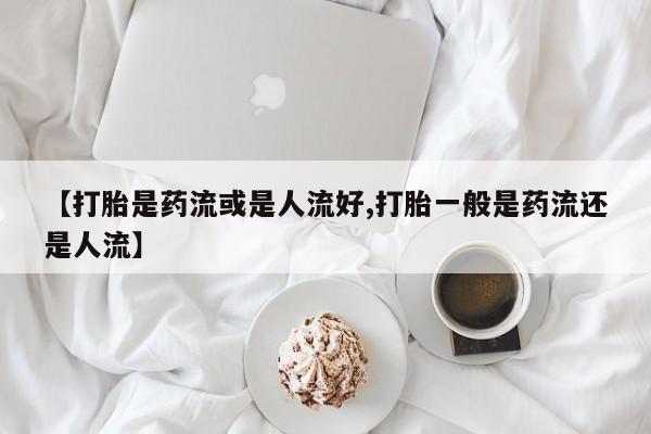 正品堕胎药咨询购买【打胎是药流或是人流好,打胎一般是药流还是人流】
