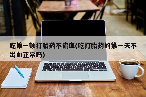 正品堕胎药咨询购买吃第一顿打胎药不流血(吃打胎药的第一天不出血正常吗)