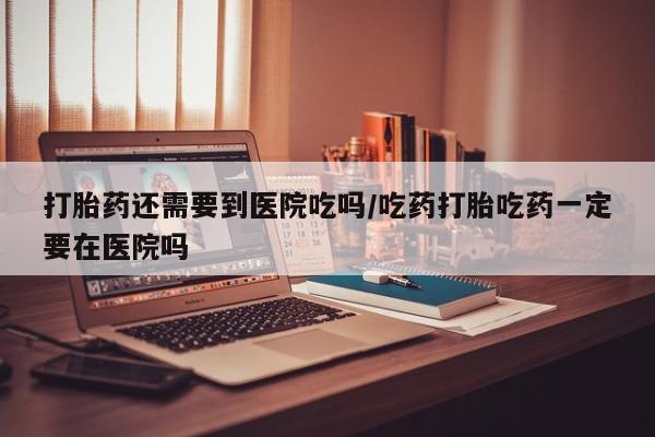 正品堕胎药咨询购买打胎药还需要到医院吃吗/吃药打胎吃药一定要在医院吗