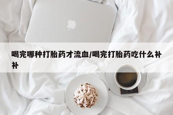 正品堕胎药咨询购买喝完哪种打胎药才流血/喝完打胎药吃什么补补