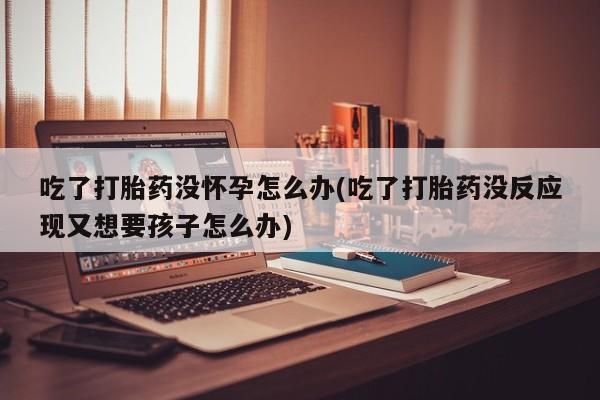 正品堕胎药咨询购买吃了打胎药没怀孕怎么办(吃了打胎药没反应现又想要孩子怎么办)