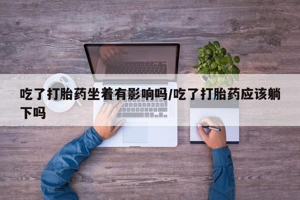 正品堕胎药咨询购买吃了打胎药坐着有影响吗/吃了打胎药应该躺下吗