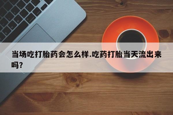正品堕胎药咨询购买当场吃打胎药会怎么样.吃药打胎当天流出来吗？