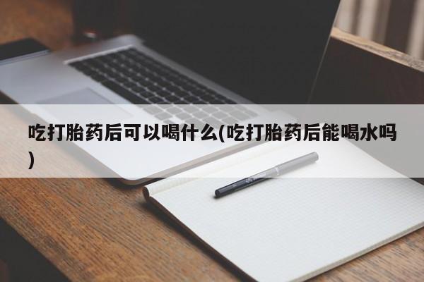 正品堕胎药咨询购买吃打胎药后可以喝什么(吃打胎药后能喝水吗)