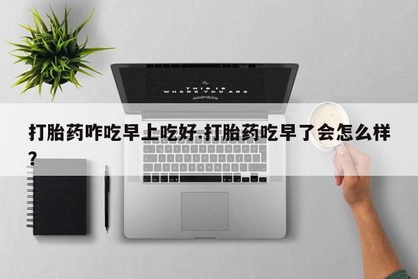 正品堕胎药咨询购买打胎药咋吃早上吃好.打胎药吃早了会怎么样？