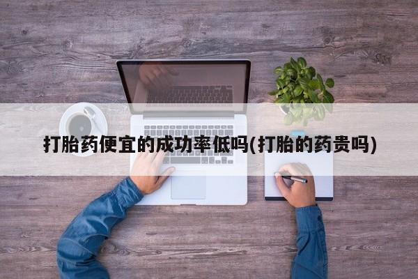 正品堕胎药咨询购买打胎药便宜的成功率低吗(打胎的药贵吗)