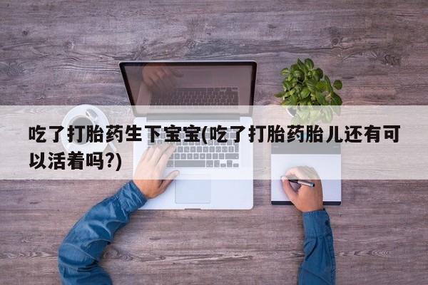 正品堕胎药咨询购买吃了打胎药生下宝宝(吃了打胎药胎儿还有可以活着吗?)