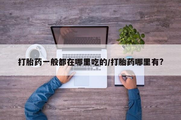 正品堕胎药咨询购买打胎药一般都在哪里吃的/打胎药哪里有?