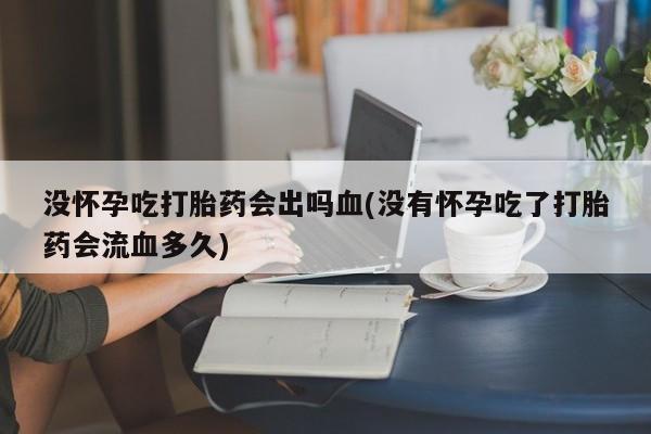 正品堕胎药咨询购买没怀孕吃打胎药会出吗血(没有怀孕吃了打胎药会流血多久)