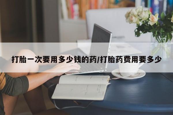 正品堕胎药咨询购买打胎一次要用多少钱的药/打胎药费用要多少