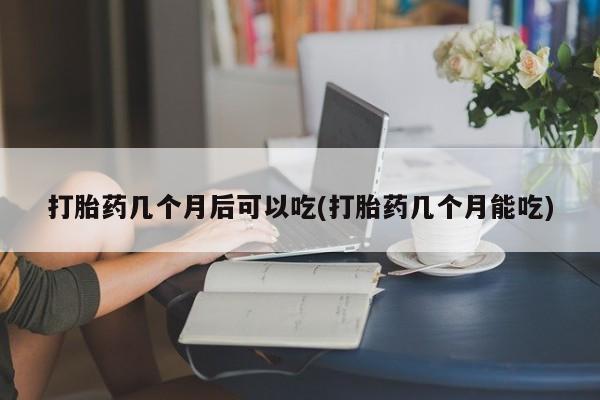 正品堕胎药咨询购买打胎药几个月后可以吃(打胎药几个月能吃)